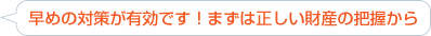 早めの対策が有効です！まずは正しい財産の把握から